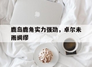 开云体育登录-关于鹿岛鹿角实力强劲，卓尔未雨绸缪的信息