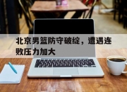 开云体育中国-关于北京男篮防守破绽，遭遇连败压力加大的信息
